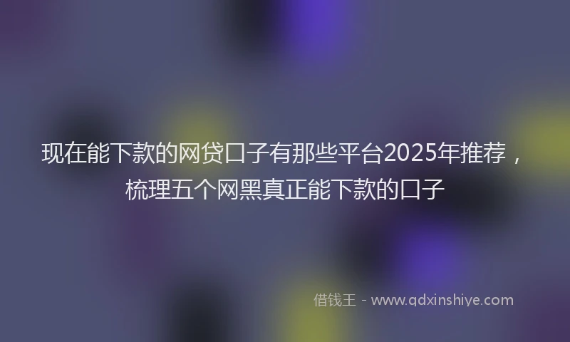 现在能下款的网贷口子有那些平台2025年推荐，梳理五个网黑真正能下款的口子