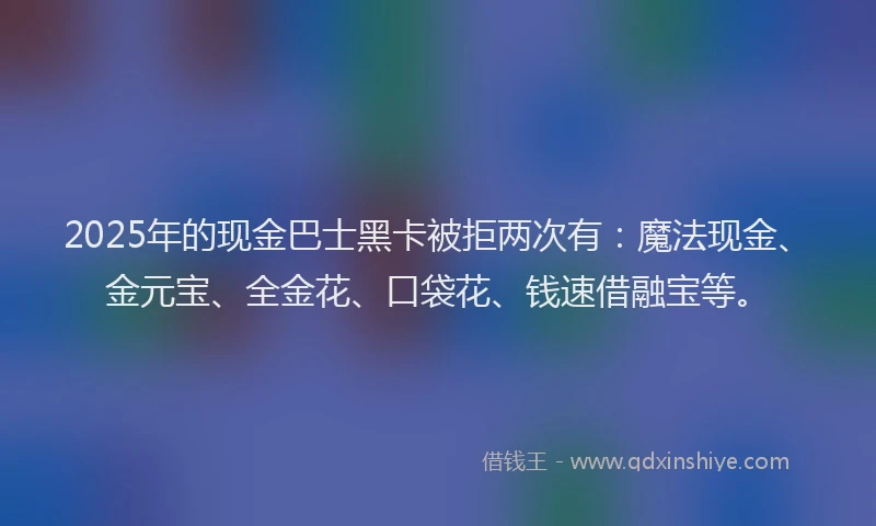 2025年的现金巴士黑卡被拒两次有：魔法现金、金元宝、全金花、口袋花、钱速借融宝等。