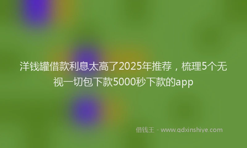 洋钱罐借款利息太高了2025年推荐，梳理5个无视一切包下款5000秒下款的app