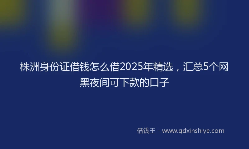 株洲身份证借钱怎么借2025年精选，汇总5个网黑夜间可下款的口子