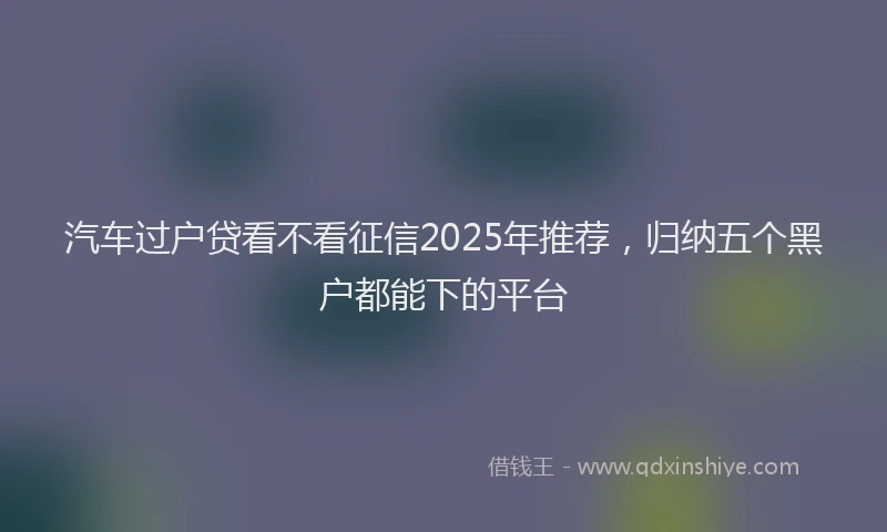 汽车过户贷看不看征信2025年推荐，归纳五个黑户都能下的平台