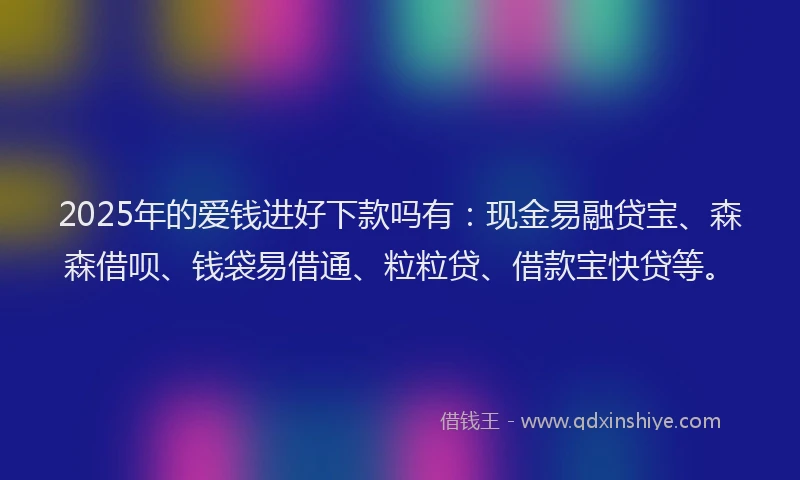 2025年的爱钱进好下款吗有：现金易融贷宝、森森借呗、钱袋易借通、粒粒贷、借款宝快贷等。