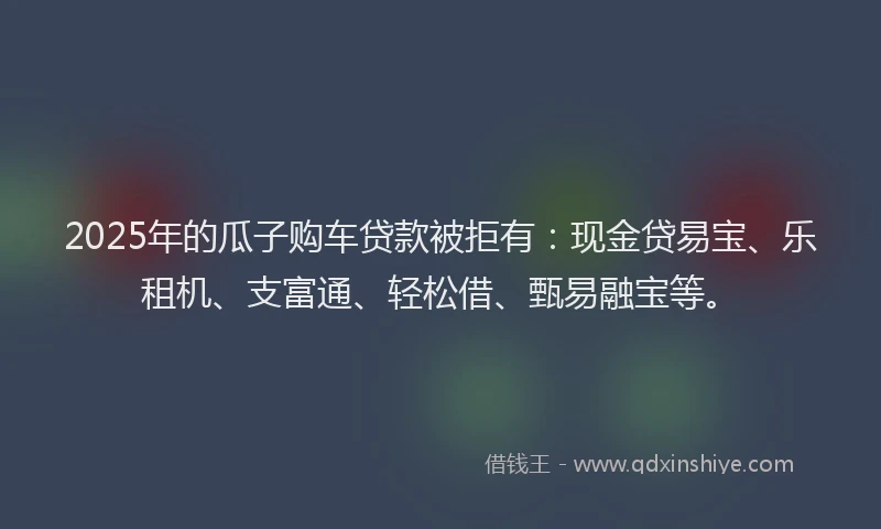 2025年的瓜子购车贷款被拒有：现金贷易宝、乐租机、支富通、轻松借、甄易融宝等。