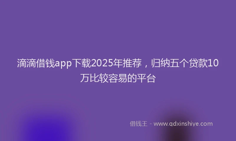 滴滴借钱app下载2025年推荐，归纳五个贷款10万比较容易的平台