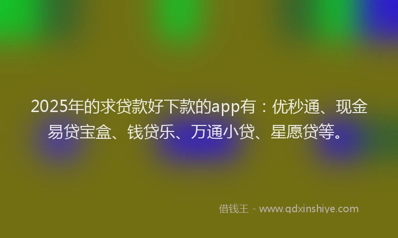 2025年的求贷款好下款的app有：优秒通、现金易贷宝盒、钱贷乐、万通小贷、星愿贷等。