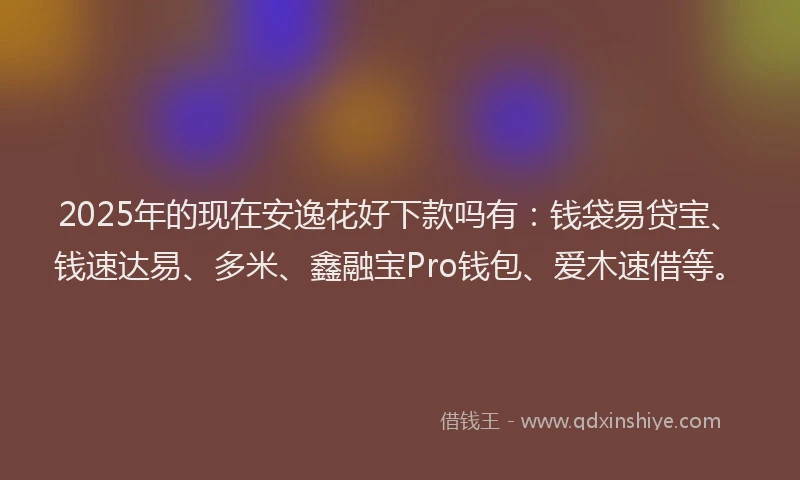 2025年的现在安逸花好下款吗有：钱袋易贷宝、钱速达易、多米、鑫融宝Pro钱包、爱木速借等。