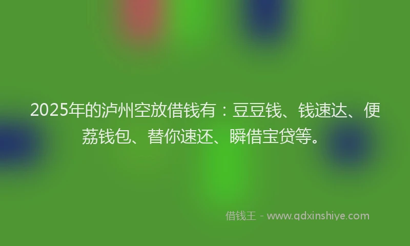 2025年的泸州空放借钱有：豆豆钱、钱速达、便荔钱包、替你速还、瞬借宝贷等。