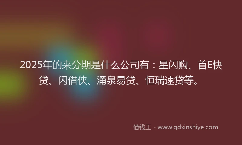 2025年的来分期是什么公司有：星闪购、首E快贷、闪借侠、涌泉易贷、恒瑞速贷等。