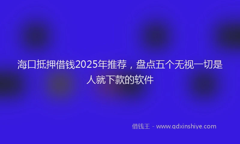 海口抵押借钱2025年推荐，盘点五个无视一切是人就下款的软件