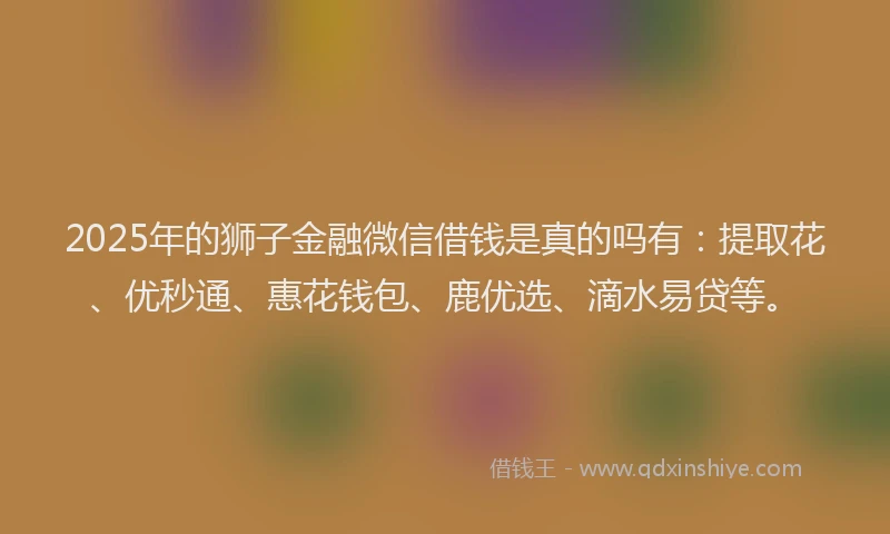 2025年的狮子金融微信借钱是真的吗有：提取花、优秒通、惠花钱包、鹿优选、滴水易贷等。