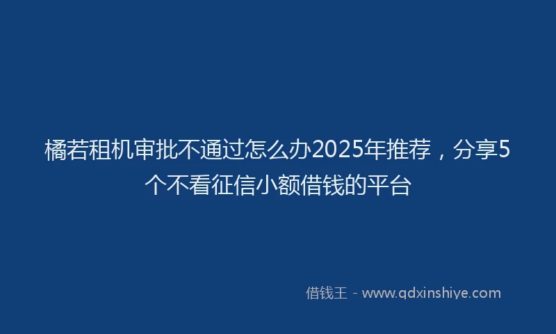 橘若租机审批不通过怎么办2025年推荐，分享5个不看征信小额借钱的平台