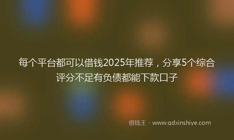 每个平台都可以借钱2025年推荐，分享5个综合评分不足有负债都能下款口子