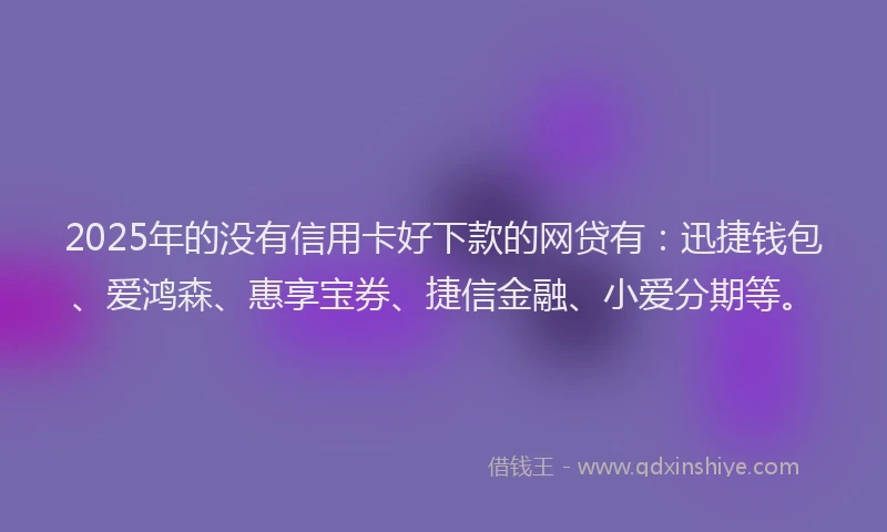 2025年的没有信用卡好下款的网贷有：迅捷钱包、爱鸿森、惠享宝券、捷信金融、小爱分期等。