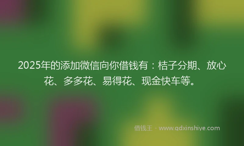 2025年的添加微信向你借钱有：桔子分期、放心花、多多花、易得花、现金快车等。