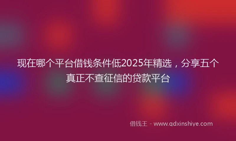 现在哪个平台借钱条件低2025年精选，分享五个真正不查征信的贷款平台