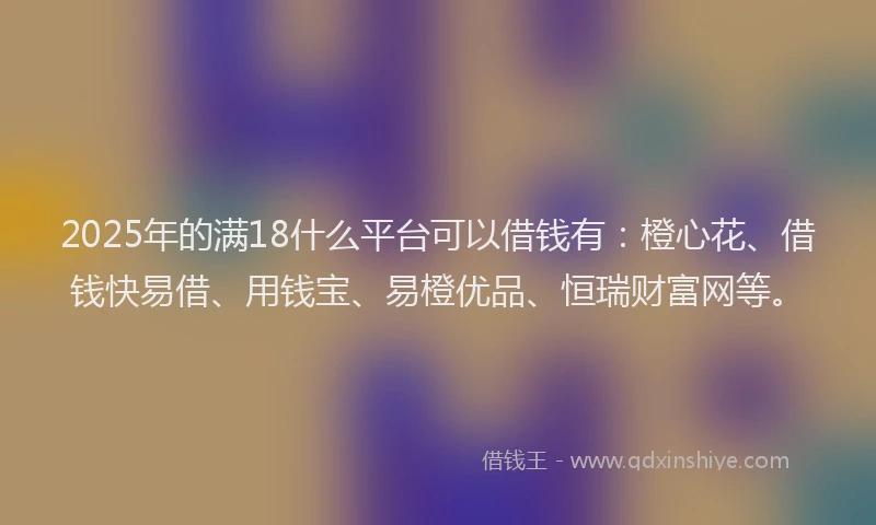 2025年的满18什么平台可以借钱有：橙心花、借钱快易借、用钱宝、易橙优品、恒瑞财富网等。