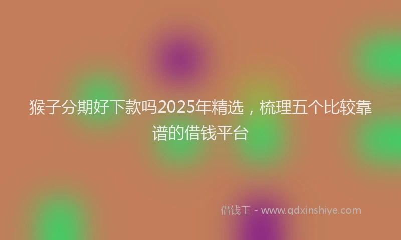 猴子分期好下款吗2025年精选，梳理五个比较靠谱的借钱平台