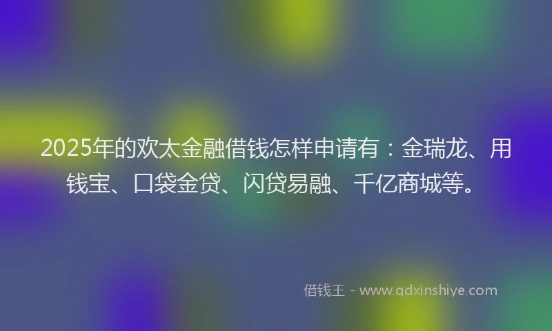 2025年的欢太金融借钱怎样申请有：金瑞龙、用钱宝、口袋金贷、闪贷易融、千亿商城等。