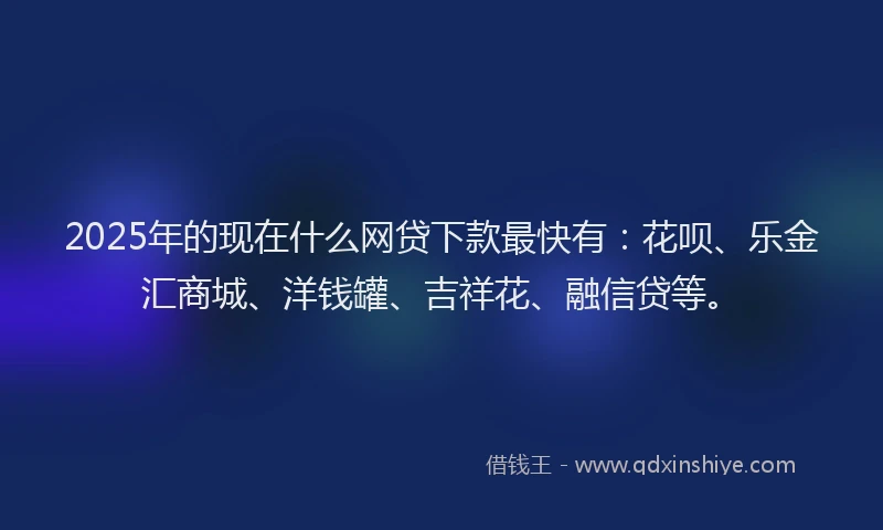2025年的现在什么网贷下款最快有：花呗、乐金汇商城、洋钱罐、吉祥花、融信贷等。