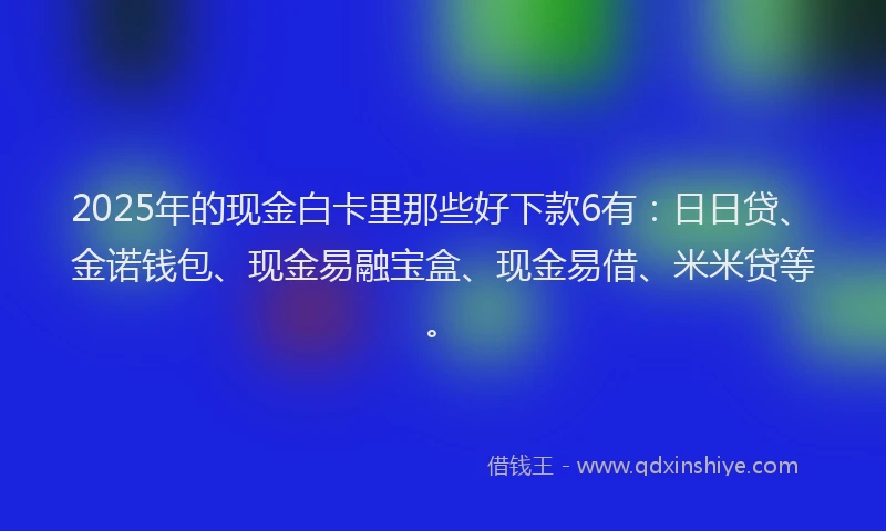 2025年的现金白卡里那些好下款6有：日日贷、金诺钱包、现金易融宝盒、现金易借、米米贷等。
