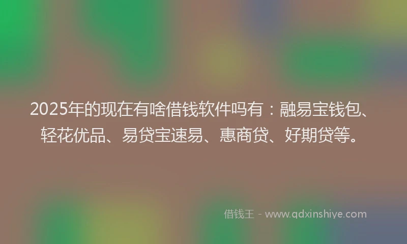 2025年的现在有啥借钱软件吗有：融易宝钱包、轻花优品、易贷宝速易、惠商贷、好期贷等。