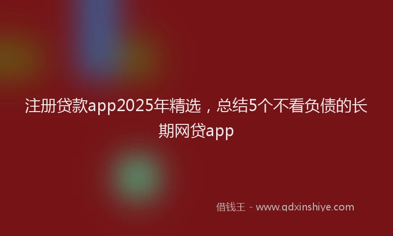 注册贷款app2025年精选，总结5个不看负债的长期网贷app