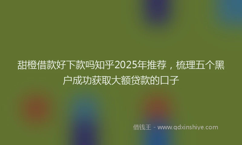 甜橙借款好下款吗知乎2025年推荐，梳理五个黑户成功获取大额贷款的口子