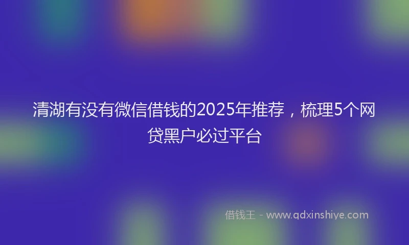 清湖有没有微信借钱的2025年推荐，梳理5个网贷黑户必过平台