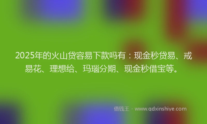 2025年的火山贷容易下款吗有：现金秒贷易、戒易花、理想给、玛瑙分期、现金秒借宝等。