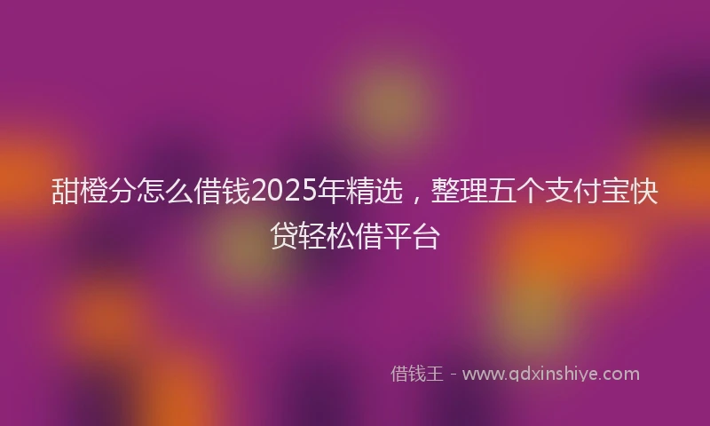 甜橙分怎么借钱2025年精选，整理五个支付宝快贷轻松借平台
