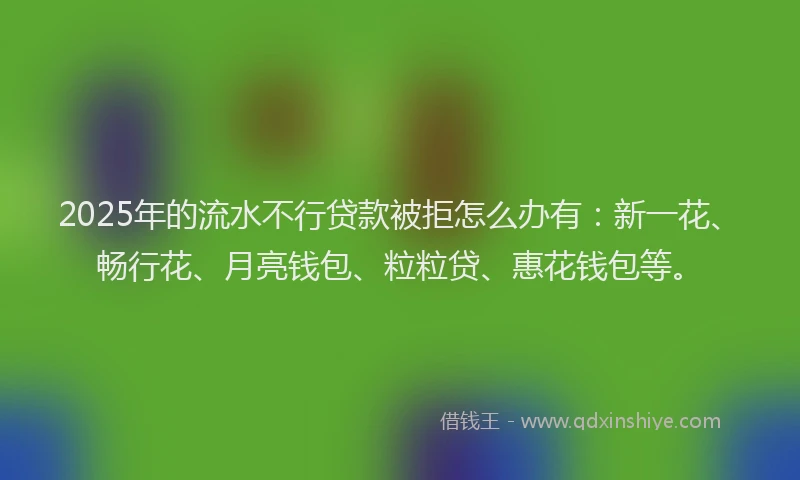 2025年的流水不行贷款被拒怎么办有：新一花、畅行花、月亮钱包、粒粒贷、惠花钱包等。