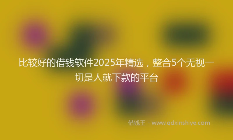 比较好的借钱软件2025年精选，整合5个无视一切是人就下款的平台