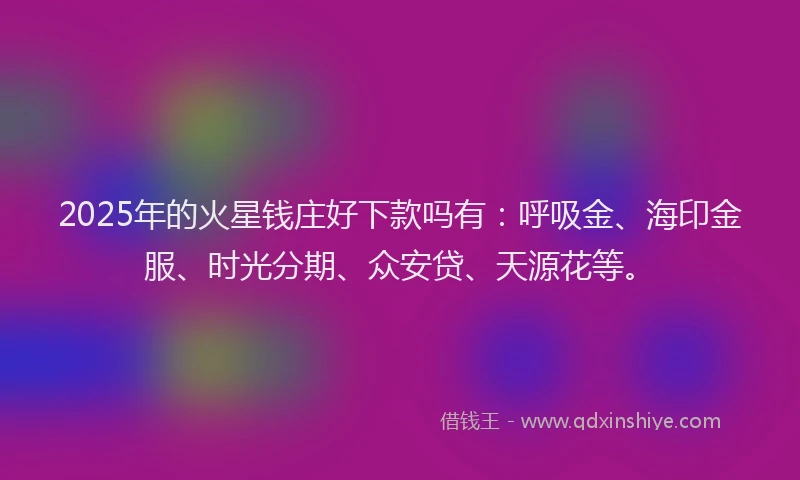 2025年的火星钱庄好下款吗有：呼吸金、海印金服、时光分期、众安贷、天源花等。