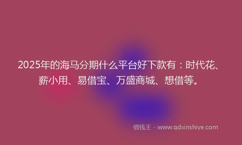 2025年的海马分期什么平台好下款有：时代花、薪小用、易借宝、万盛商城、想借等。