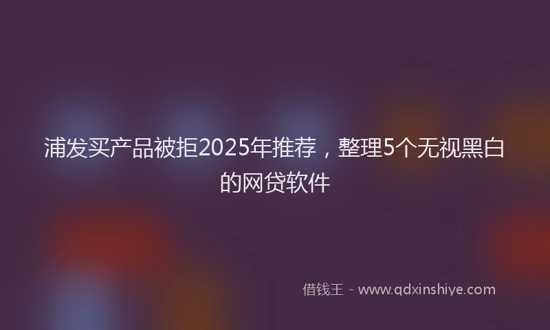 浦发买产品被拒2025年推荐，整理5个无视黑白的网贷软件