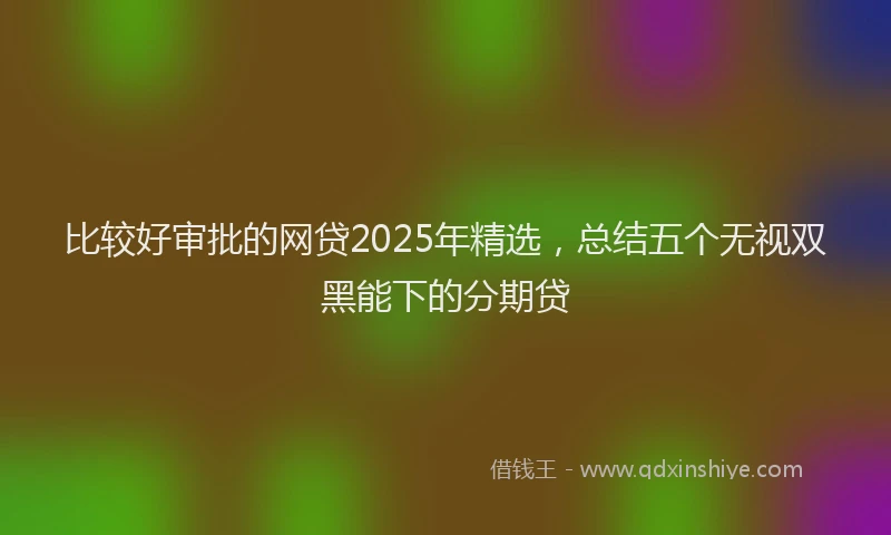比较好审批的网贷2025年精选，总结五个无视双黑能下的分期贷