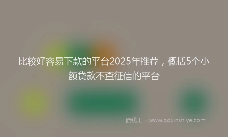 比较好容易下款的平台2025年推荐，概括5个小额贷款不查征信的平台