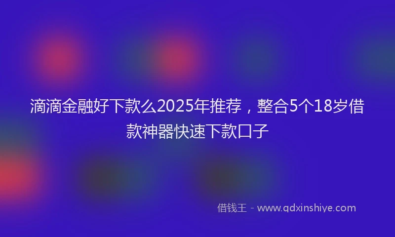 滴滴金融好下款么2025年推荐，整合5个18岁借款神器快速下款口子