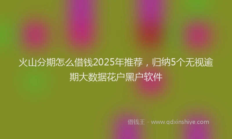 火山分期怎么借钱2025年推荐，归纳5个无视逾期大数据花户黑户软件