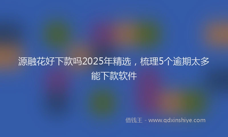 源融花好下款吗2025年精选，梳理5个逾期太多能下款软件
