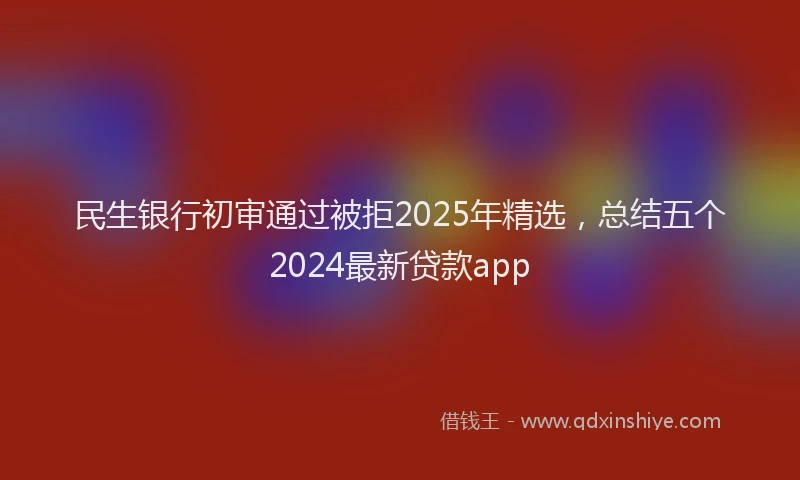 民生银行初审通过被拒2025年精选，总结五个2024最新贷款app