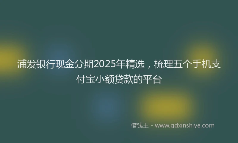 浦发银行现金分期2025年精选，梳理五个手机支付宝小额贷款的平台