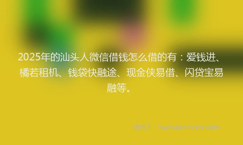 2025年的汕头人微信借钱怎么借的有：爱钱进、橘若租机、钱袋快融途、现金侠易借、闪贷宝易融等。