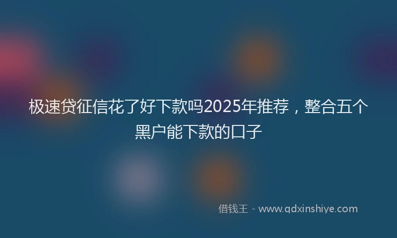 极速贷征信花了好下款吗2025年推荐，整合五个黑户能下款的口子