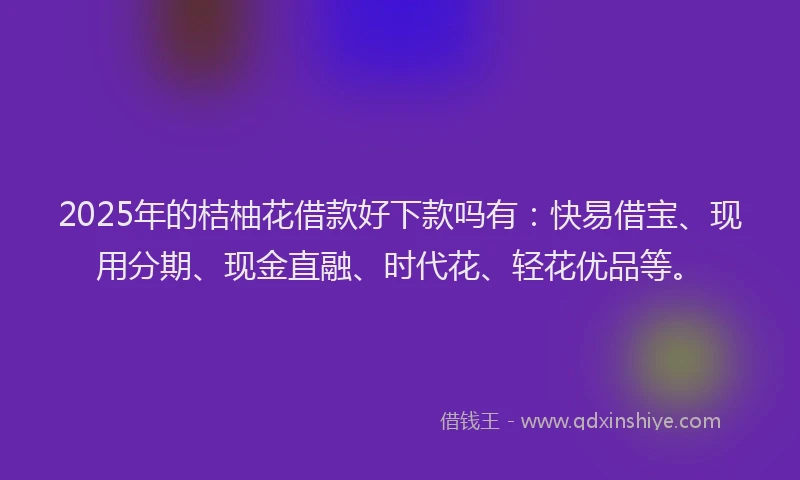 2025年的桔柚花借款好下款吗有：快易借宝、现用分期、现金直融、时代花、轻花优品等。