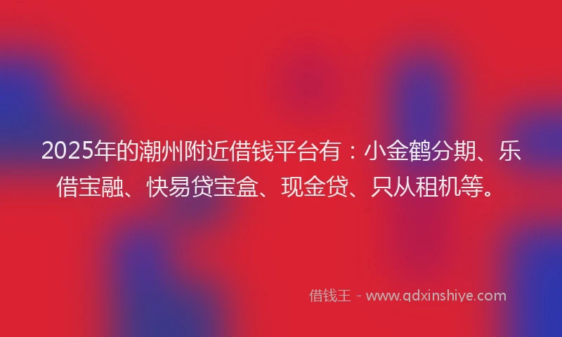 2025年的潮州附近借钱平台有：小金鹤分期、乐借宝融、快易贷宝盒、现金贷、只从租机等。