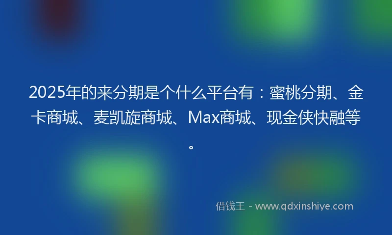 2025年的来分期是个什么平台有：蜜桃分期、金卡商城、麦凯旋商城、Max商城、现金侠快融等。