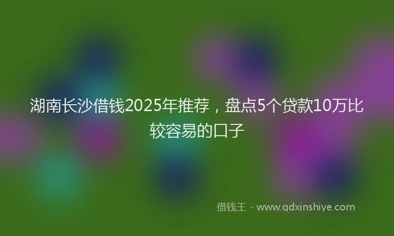 湖南长沙借钱2025年推荐，盘点5个贷款10万比较容易的口子