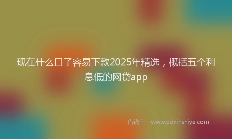 现在什么口子容易下款2025年精选，概括五个利息低的网贷app