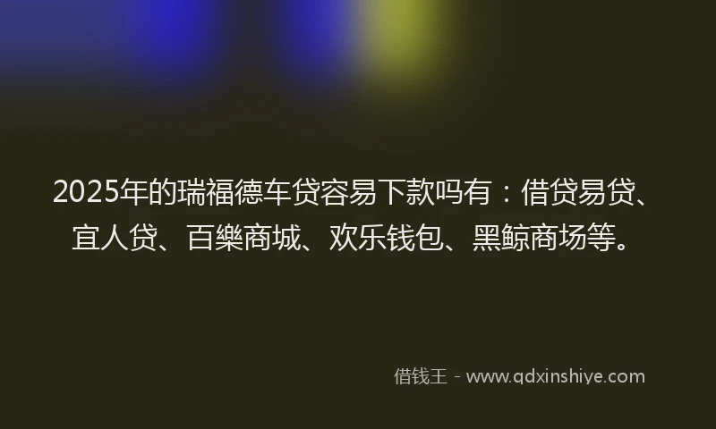 2025年的瑞福德车贷容易下款吗有：借贷易贷、宜人贷、百樂商城、欢乐钱包、黑鲸商场等。